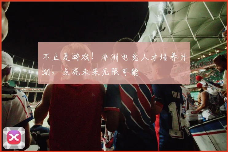 不止是游戏!非洲电竞人才培养计划,点亮未来无限可能