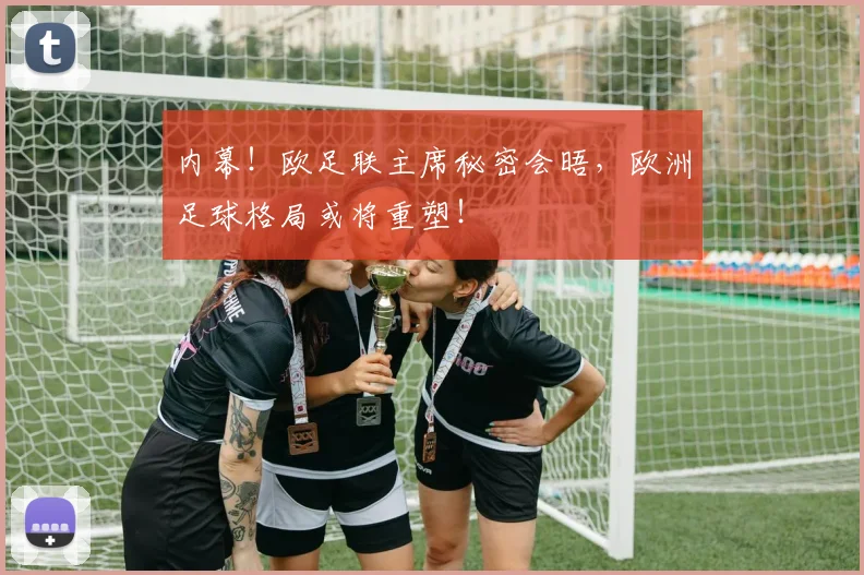 内幕！欧足联主席秘密会晤，欧洲足球格局或将重塑！