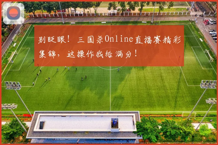 别眨眼！三国杀Online直播赛精彩集锦，这操作我给满分！