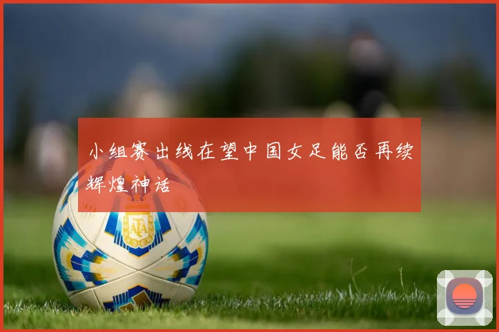小组赛出线在望中国女足能否再续辉煌神话